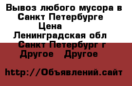 Вывоз любого мусора в Санкт-Петербурге › Цена ­ 100 - Ленинградская обл., Санкт-Петербург г. Другое » Другое   